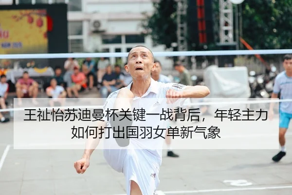 王祉怡苏迪曼杯关键一战背后，年轻主力如何打出国羽女单新气象